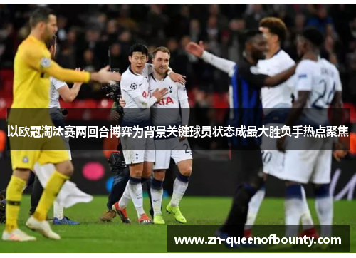 以欧冠淘汰赛两回合博弈为背景关键球员状态成最大胜负手热点聚焦 以欧冠淘汰赛两回合博弈为背景关键球员状态成最大胜负手热点聚焦