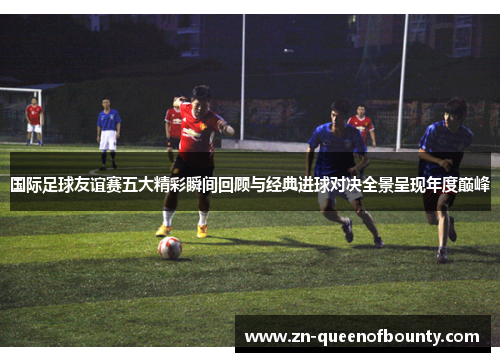 国际足球友谊赛五大精彩瞬间回顾与经典进球对决全景呈现年度巅峰