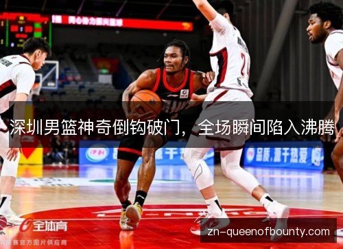 深圳男篮神奇倒钩破门,全场瞬间陷入沸腾 深圳男篮神奇倒钩破门,全场瞬间陷入沸腾